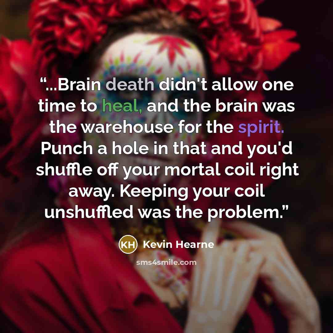 “...Brain death didn't allow one time to heal, and the brain was the warehouse for the spirit. Punch a hole in that and you'd shuffle off your mortal coil right away. Keeping your coil unshuffled was the problem.” quote by Kevin Hearne