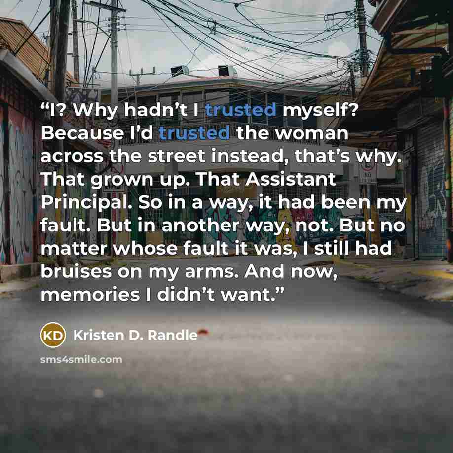“I? Why hadn’t I trusted myself? Because I’d trusted the woman across the street instead, that’s why. That grown up. That Assistant Principal. So in a way, it had been my fault. But in another way, not. But no matter whose fault it was, I still had bruises on my arms. And now, memories I didn’t want.” quote by Kristen D. Randle