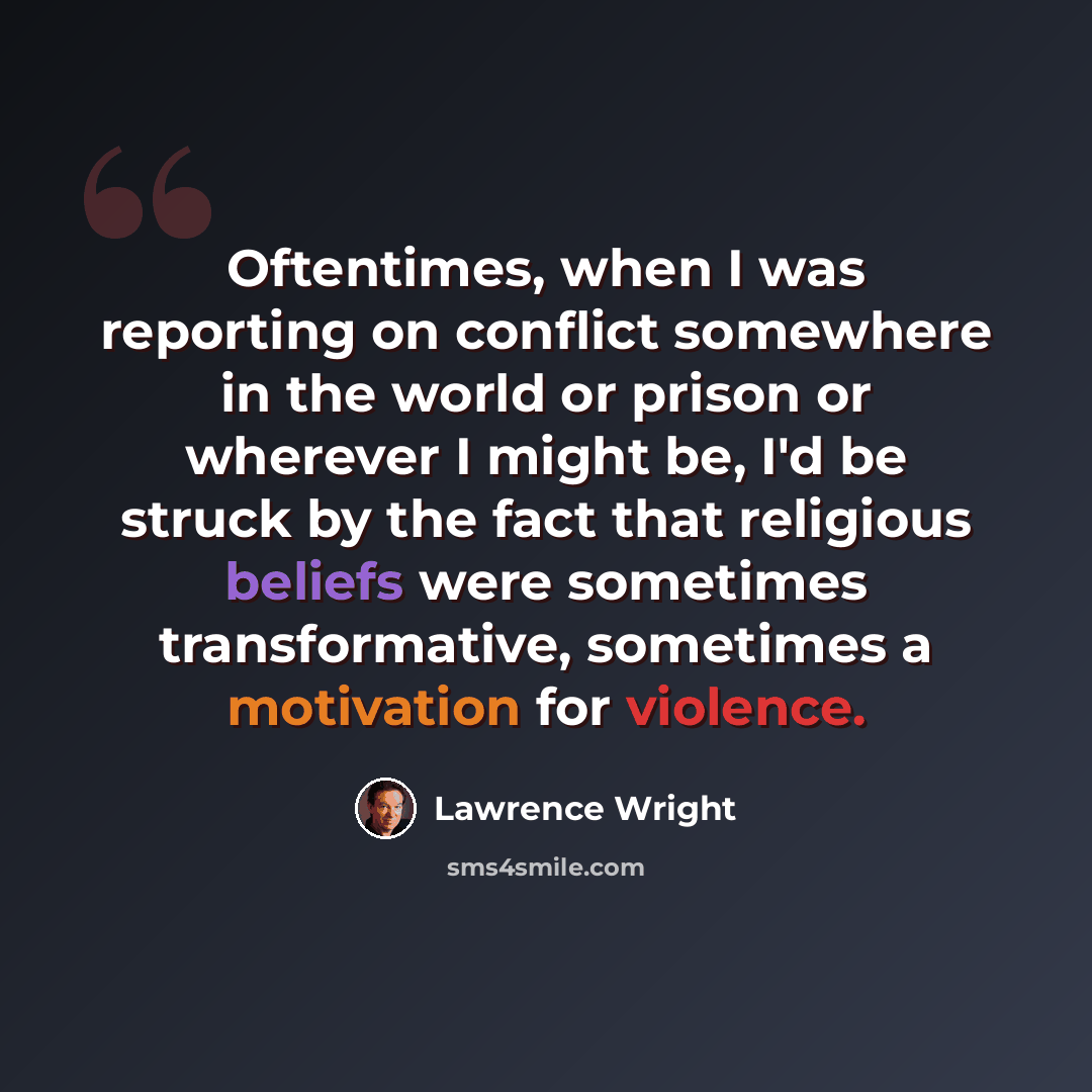 “Oftentimes, when I was reporting on conflict somewhere in the world or prison or wherever I might be, I'd be struck by the fact that religious beliefs were sometimes transformative, sometimes a motivation for violence.” quote by Lawrence Wright
