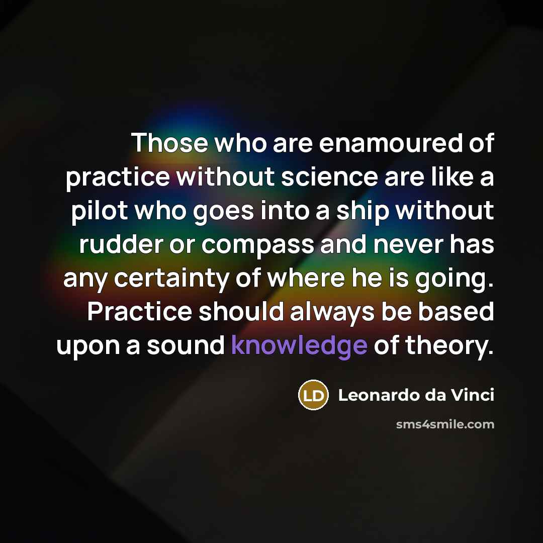 “Those who are enamoured of practice without science are like a pilot who goes into a ship without rudder or compass and never has any certainty of where he is going. Practice should always be based upon a sound knowledge of theory.” quote by Leonardo da Vinci
