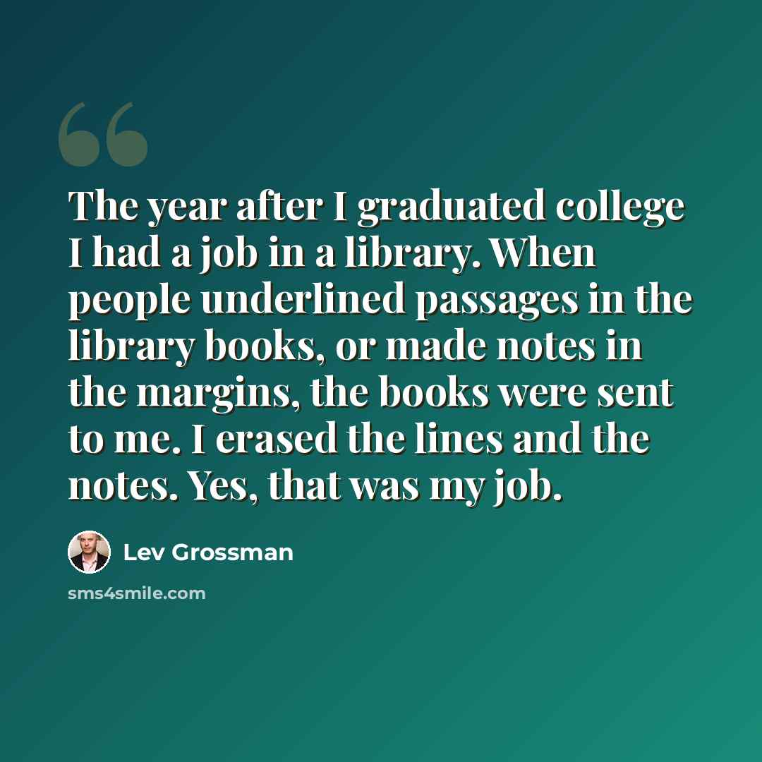 “The year after I graduated college I had a job in a library. When people underlined passages in the library books, or made notes in the margins, the books were sent to me. I erased the lines and the notes. Yes, that was my job.” quote by Lev Grossman