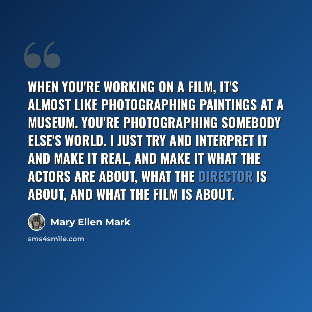 “When you're working on a film, it's almost like photographing paintings at a museum. You're photographing somebody else's world. I just try and interpret it and make it real, and make it what the actors are about, what the director is about, and what the film is about.” quote by Mary Ellen Mark
