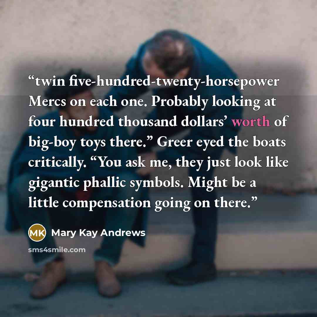 “twin five-hundred-twenty-horsepower Mercs on each one. Probably looking at four hundred thousand dollars’ worth of big-boy toys there.” Greer eyed the boats critically. “You ask me, they just look like gigantic phallic symbols. Might be a little compensation going on there.” quote by Mary Kay Andrews