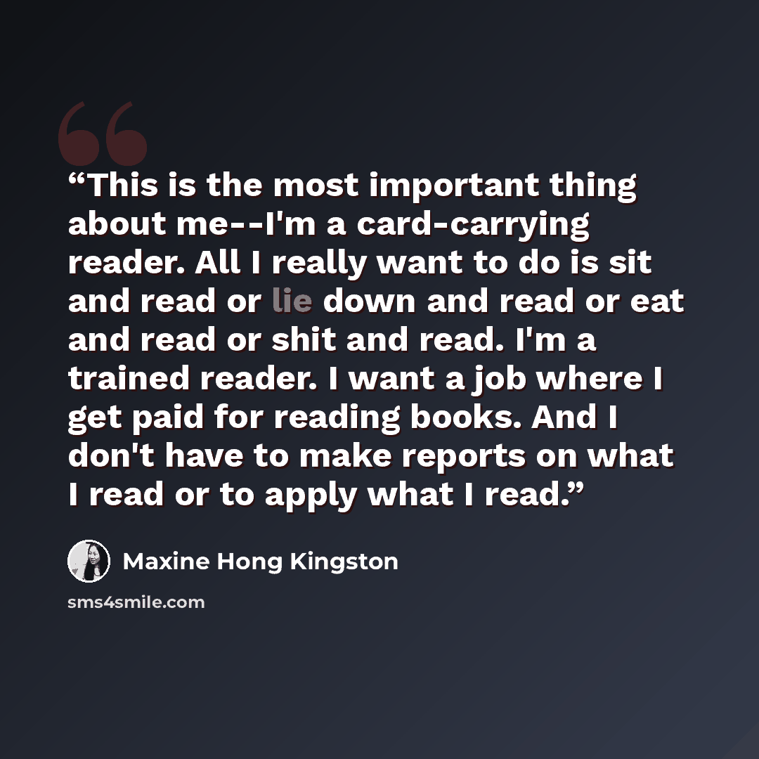 “This is the most important thing about me--I'm a card-carrying reader. All I really want to do is sit and read or lie down and read or eat and read or shit and read. I'm a trained reader. I want a job where I get paid for reading books. And I don't have to make reports on what I read or to apply…” quote by Maxine Hong Kingston