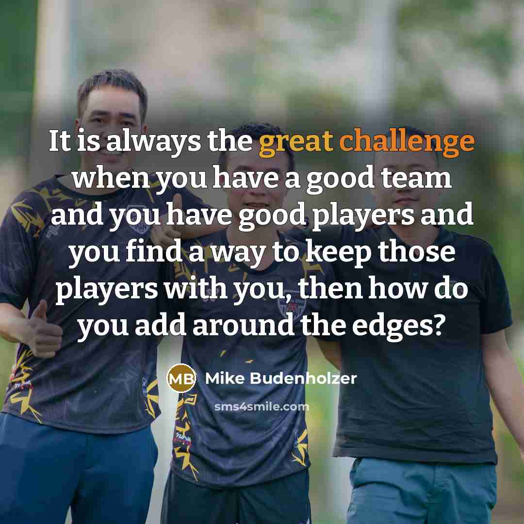 “It is always the great challenge when you have a good team and you have good players and you find a way to keep those players with you, then how do you add around the edges?” quote by Mike Budenholzer