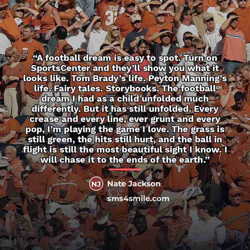 “A football dream is easy to spot. Turn on SportsCenter and they’ll show you what it looks like. Tom Brady’s life. Peyton Manning’s life. Fairy tales. Storybooks. The football dream I had as a child unfolded much differently. But it has still unfolded. Every crease and every line, ever grunt and…” quote by Nate Jackson