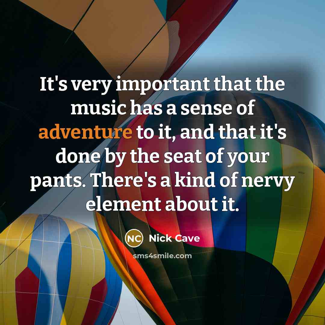 “It's very important that the music has a sense of adventure to it, and that it's done by the seat of your pants. There's a kind of nervy element about it.” quote by Nick Cave