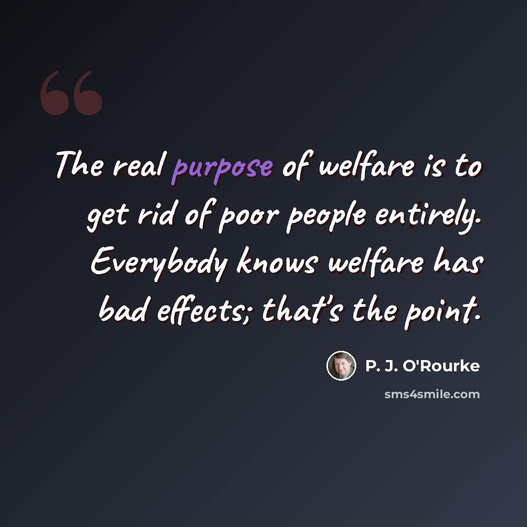 “The real purpose of welfare is to get rid of poor people entirely. Everybody knows welfare has bad effects; that's the point.” quote by P. J. O'Rourke