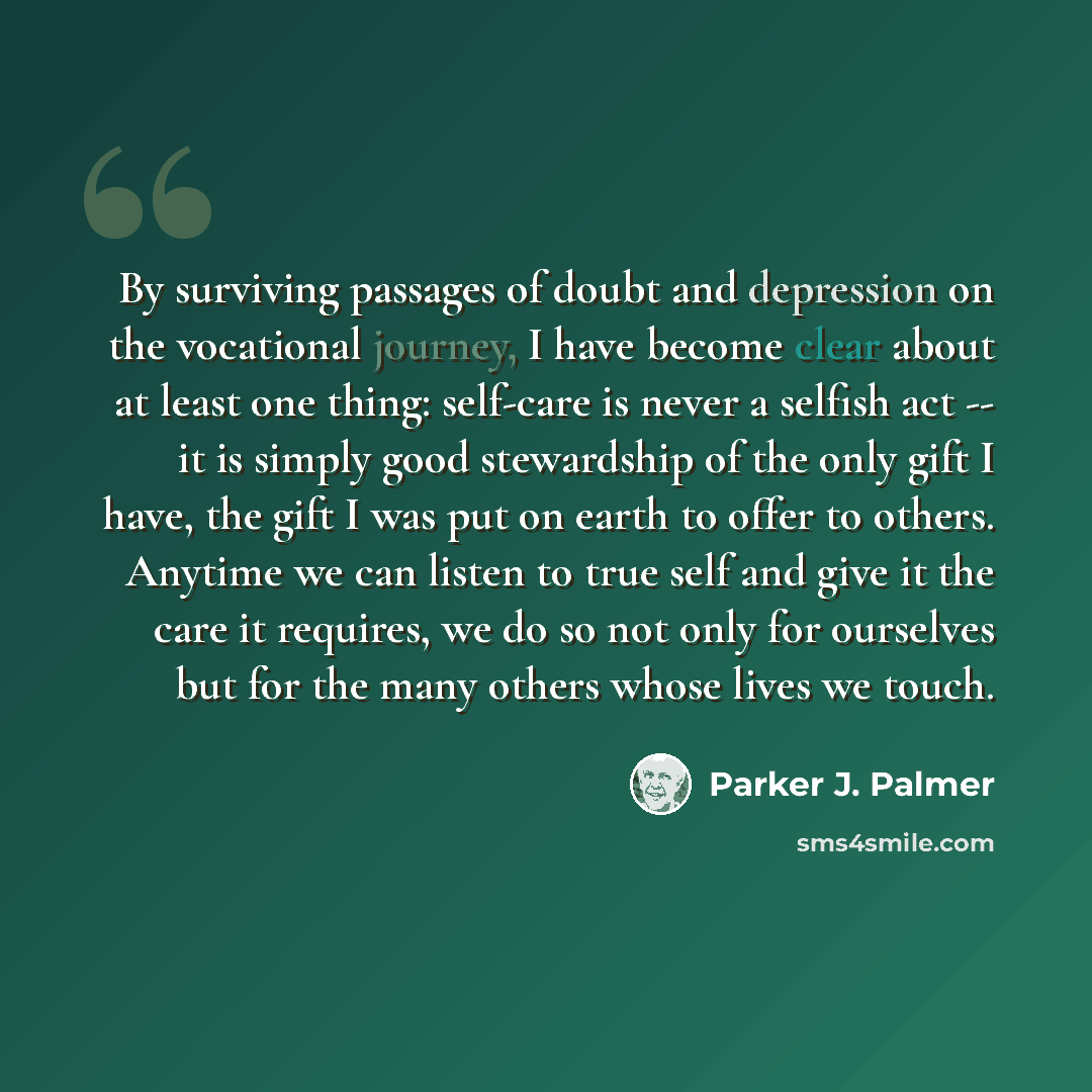 “By surviving passages of doubt and depression on the vocational journey, I have become clear about at least one thing: self-care is never a selfish act -- it is simply good stewardship of the only gift I have, the gift I was put on earth to offer to others. Anytime we can listen to true self and…” quote by Parker J. Palmer