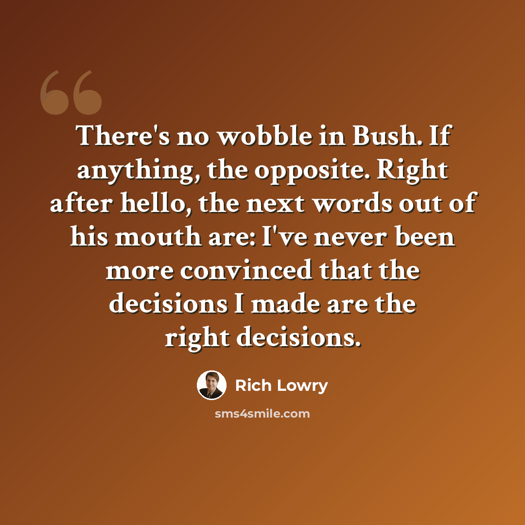 “There's no wobble in Bush. If anything, the opposite. Right after hello, the next words out of his mouth are: I've never been more convinced that the decisions I made are the right decisions.” quote by Rich Lowry