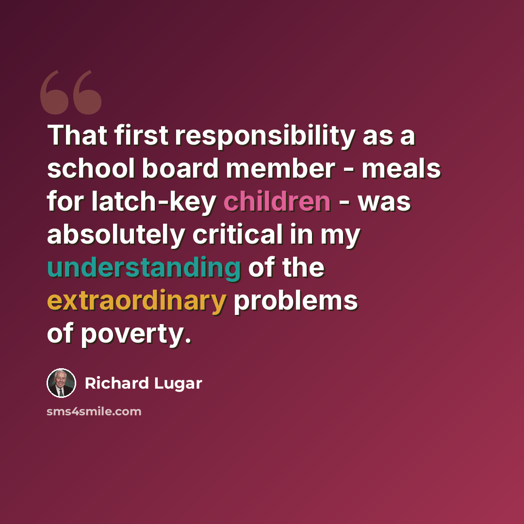 “That first responsibility as a school board member - meals for latch-key children - was absolutely critical in my understanding of the extraordinary problems of poverty.” quote by Richard Lugar