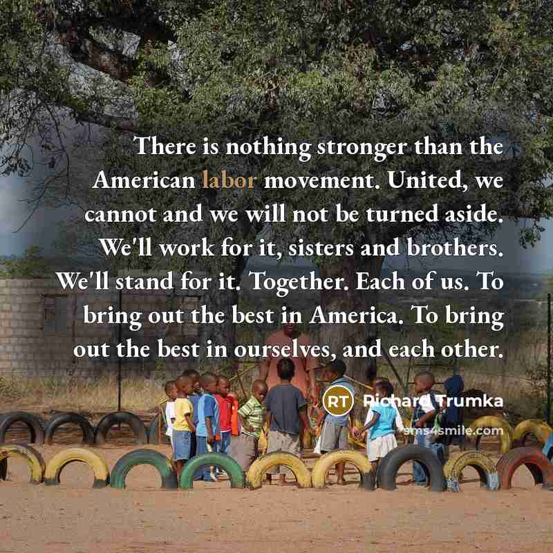 “There is nothing stronger than the American labor movement. United, we cannot and we will not be turned aside. We'll work for it, sisters and brothers. We'll stand for it. Together. Each of us. To bring out the best in America. To bring out the best in ourselves, and each other.” quote by Richard Trumka