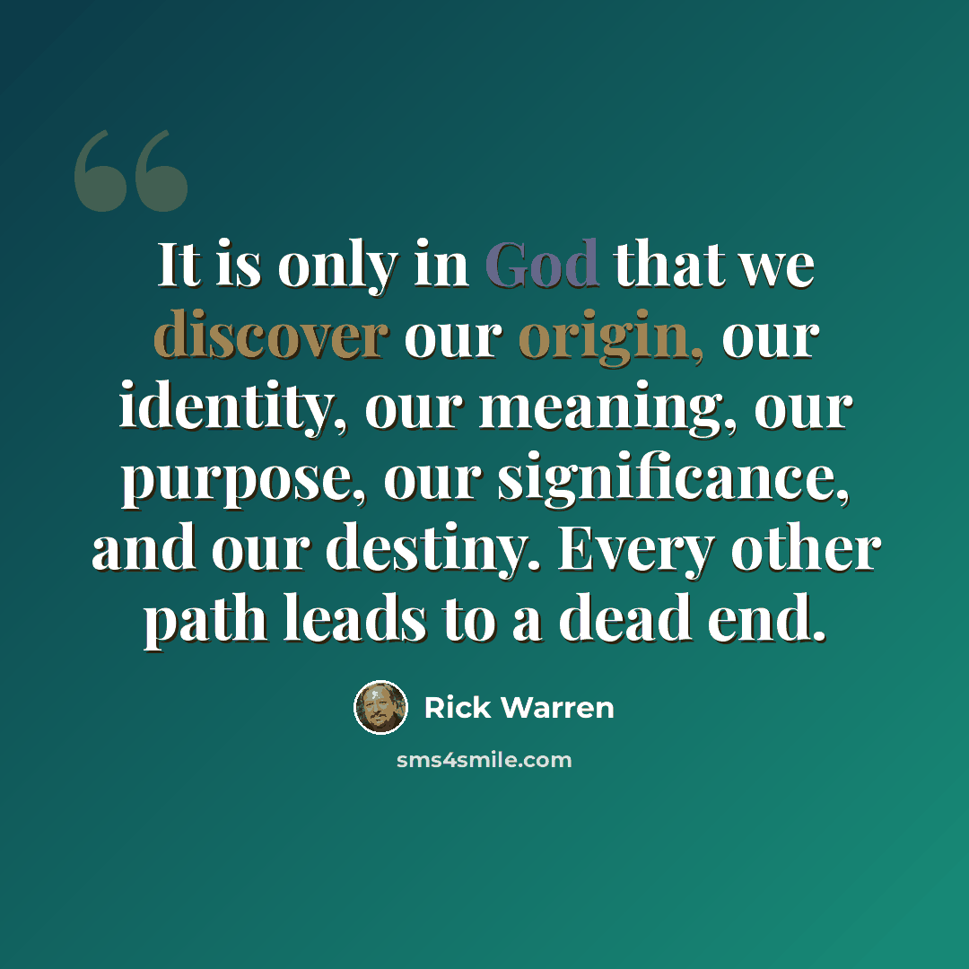 “It is only in God that we discover our origin, our identity, our meaning, our purpose, our significance, and our destiny. Every other path leads to a dead end.” quote by Rick Warren