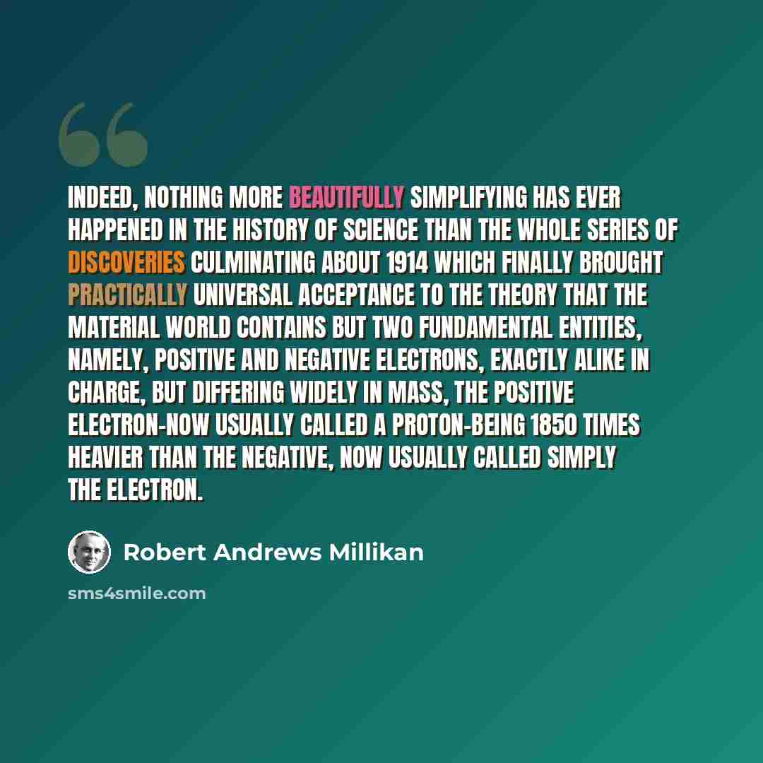 “Indeed, nothing more beautifully simplifying has ever happened in the history of science than the whole series of discoveries culminating about 1914 which finally brought practically universal acceptance to the theory that the material world contains but two fundamental entities, namely, positive…” quote by Robert Andrews Millikan