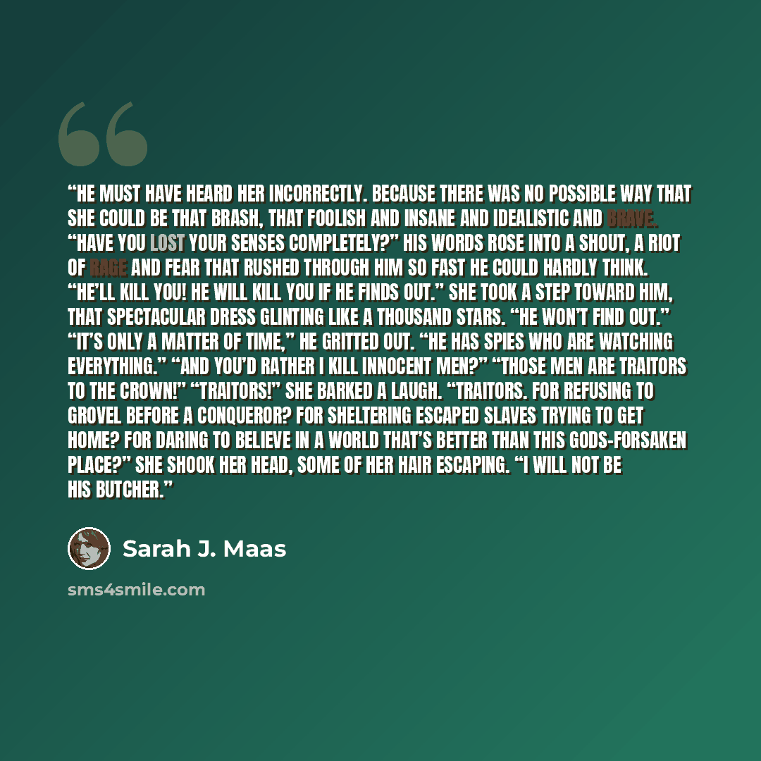 “He must have heard her incorrectly. Because there was no possible way that she could be that brash, that foolish and insane and idealistic and brave. “Have you lost your senses completely?” His words rose into a shout, a riot of rage and fear that rushed through him so fast he could hardly think…” quote by Sarah J. Maas