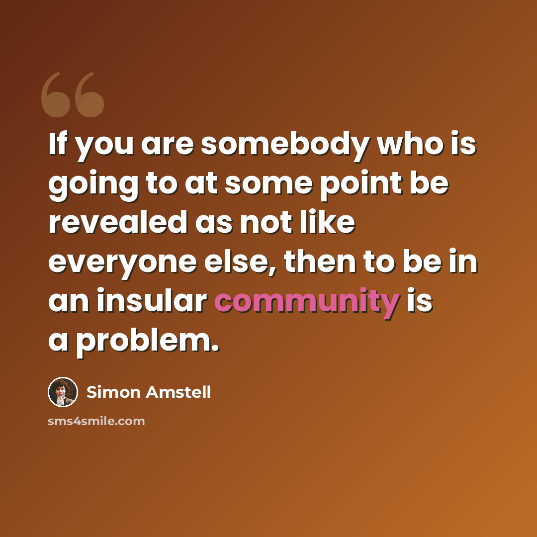 “If you are somebody who is going to at some point be revealed as not like everyone else, then to be in an insular community is a problem.” quote by Simon Amstell