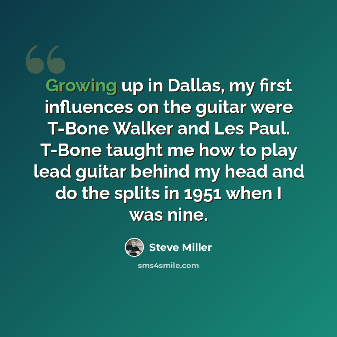 “Growing up in Dallas, my first influences on the guitar were T-Bone Walker and Les Paul. T-Bone taught me how to play lead guitar behind my head and do the splits in 1951 when I was nine.” quote by Steve Miller