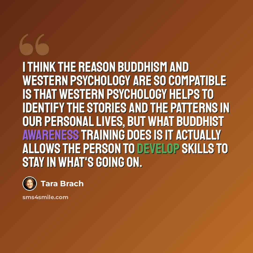 “I think the reason Buddhism and Western psychology are so compatible is that Western psychology helps to identify the stories and the patterns in our personal lives, but what Buddhist awareness training does is it actually allows the person to develop skills to stay in what's going on.” quote by Tara Brach