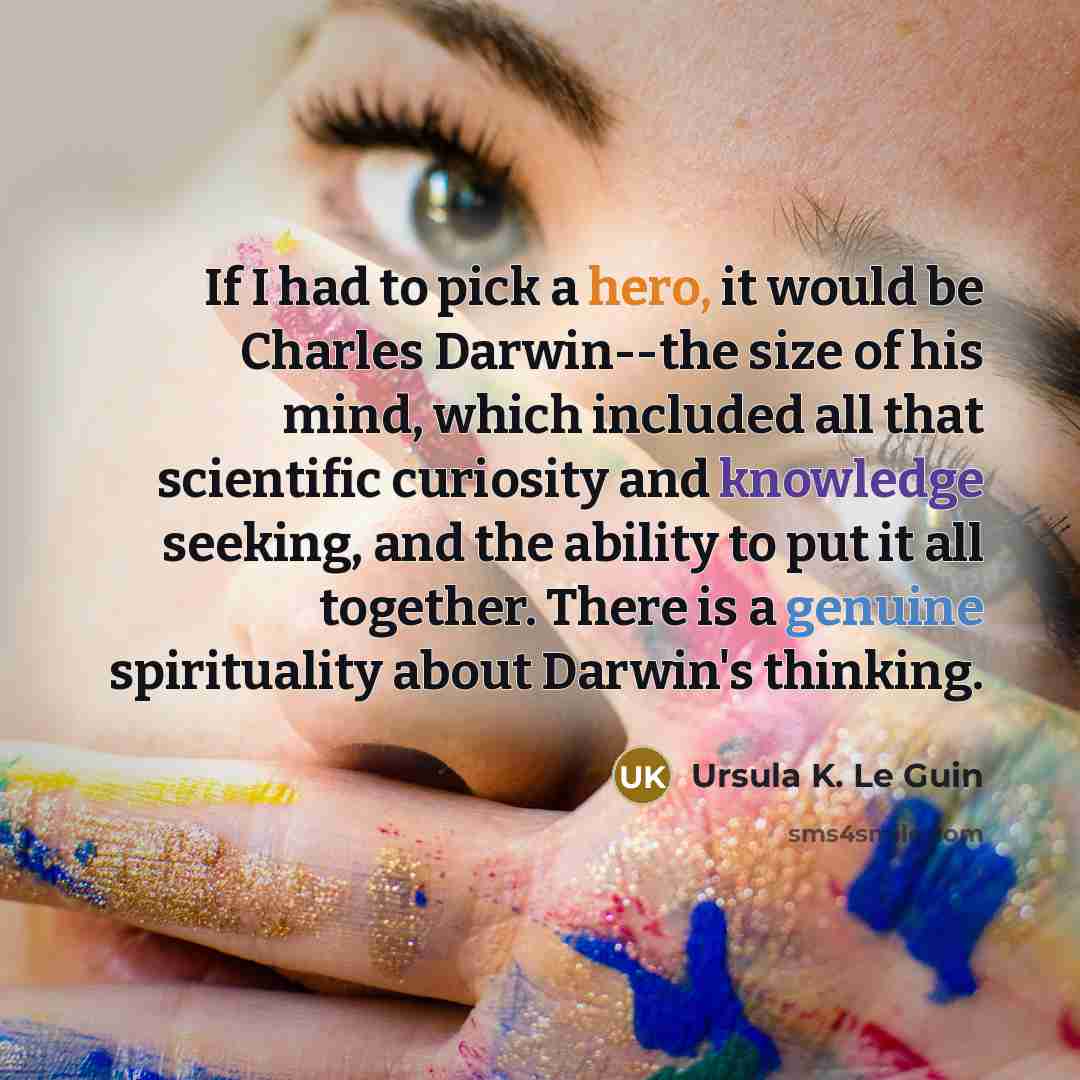 “If I had to pick a hero, it would be Charles Darwin--the size of his mind, which included all that scientific curiosity and knowledge seeking, and the ability to put it all together. There is a genuine spirituality about Darwin's thinking.” quote by Ursula K. Le Guin