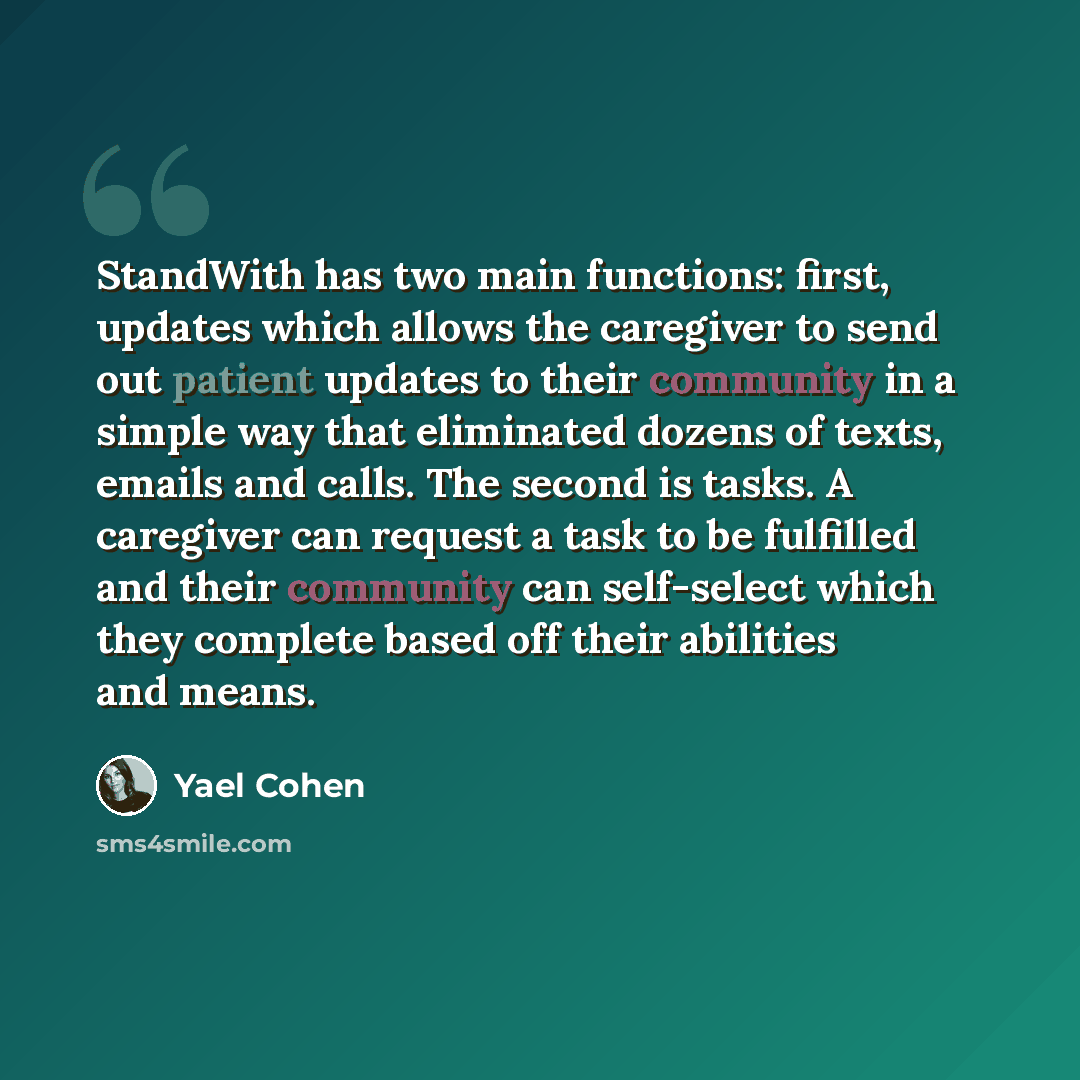 “StandWith has two main functions: first, updates which allows the caregiver to send out patient updates to their community in a simple way that eliminated dozens of texts, emails and calls. The second is tasks. A caregiver can request a task to be fulfilled and their community can self-select…” quote by Yael Cohen