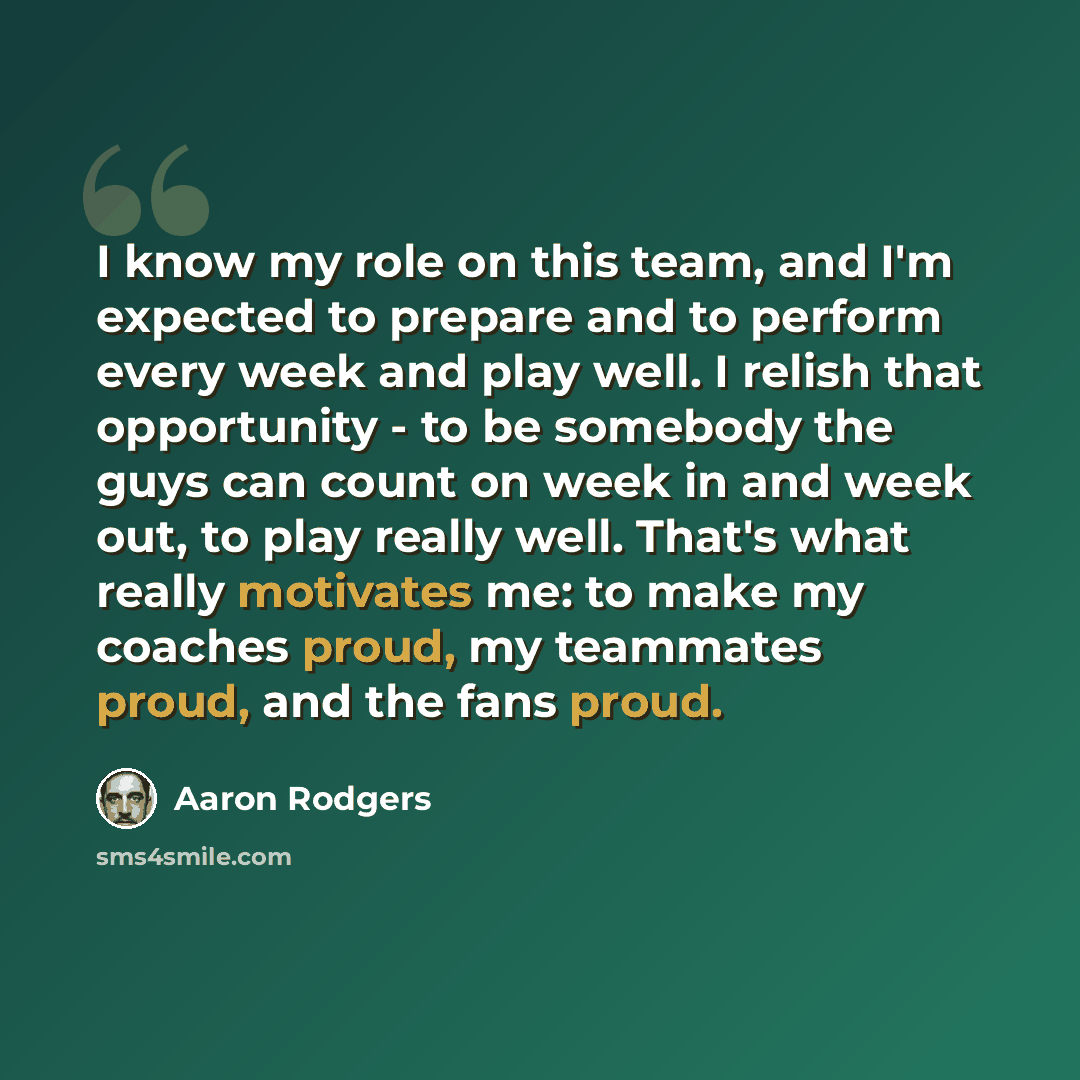 “I know my role on this team, and I'm expected to prepare and to perform every week and play well. I relish that opportunity - to be somebody the guys can count on week in and week out, to play really well. That's what really motivates me: to make my coaches proud, my teammates proud, and the fans…” quote by Aaron Rodgers
