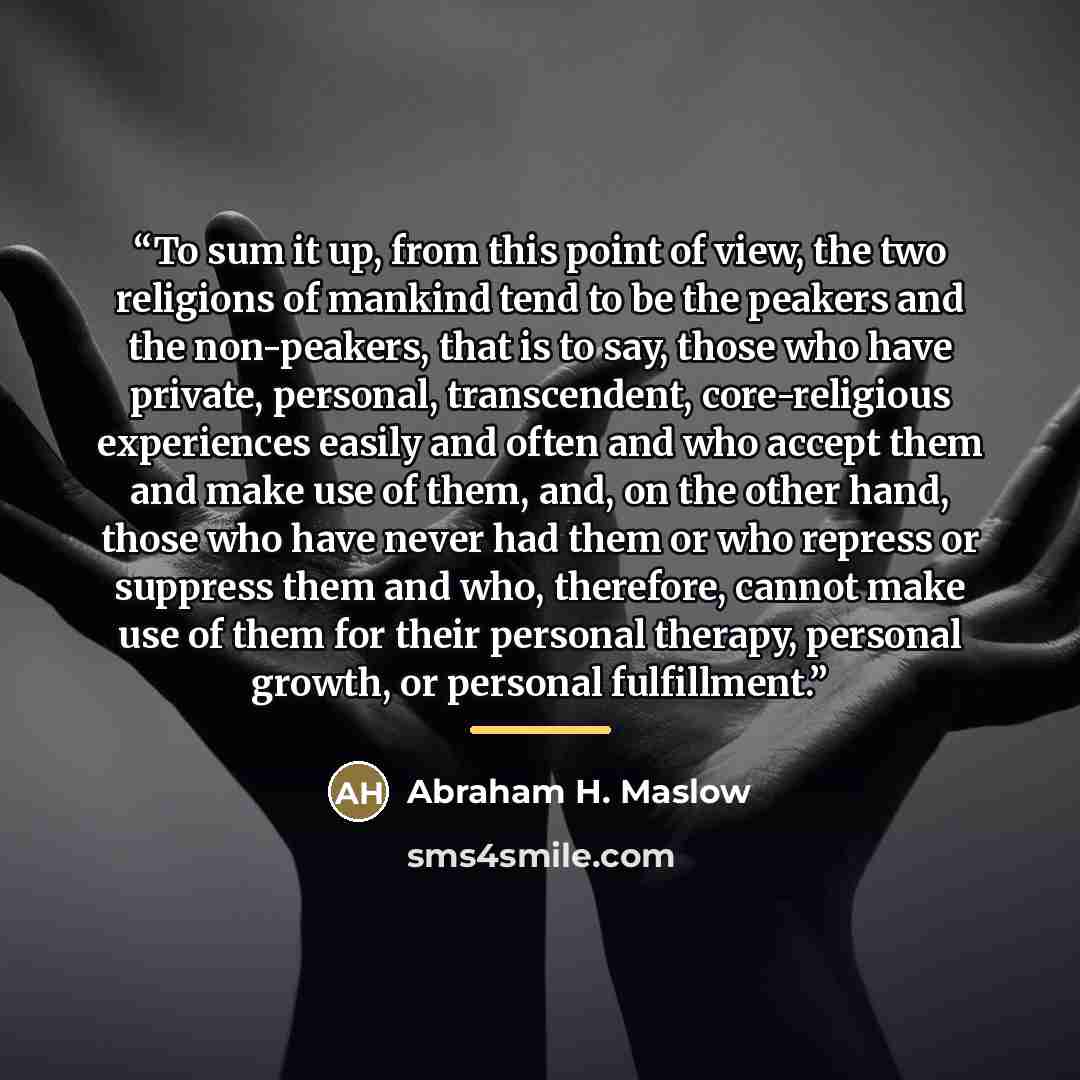 “To sum it up, from this point of view, the two religions of mankind tend to be the peakers and the non-peakers, that is to say, those who have private, personal, transcendent, core-religious experiences easily and often and who accept them and make use of them, and, on the other hand, those who…” quote by Abraham H. Maslow