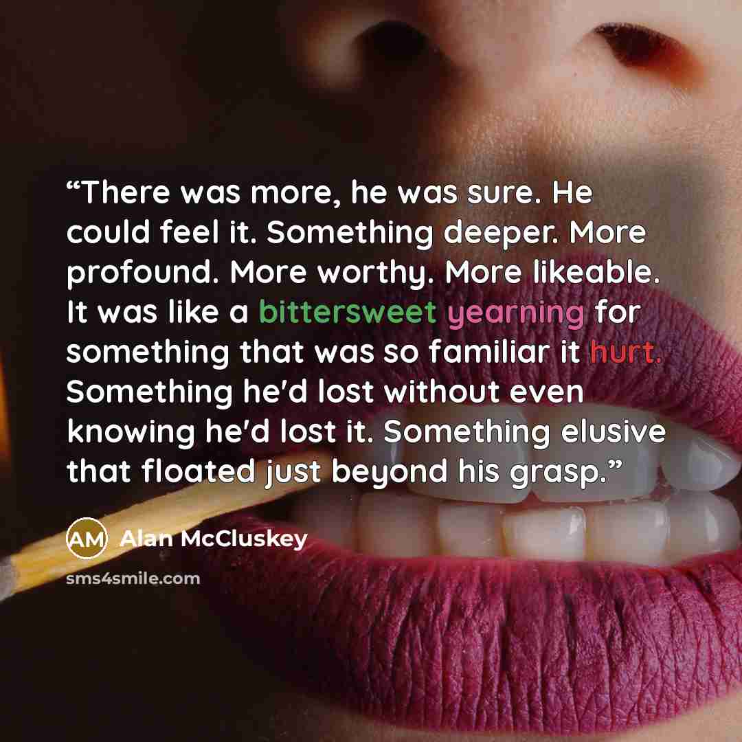 “There was more, he was sure. He could feel it. Something deeper. More profound. More worthy. More likeable. It was like a bittersweet yearning for something that was so familiar it hurt. Something he'd lost without even knowing he'd lost it. Something elusive that floated just beyond his grasp.” quote by Alan McCluskey