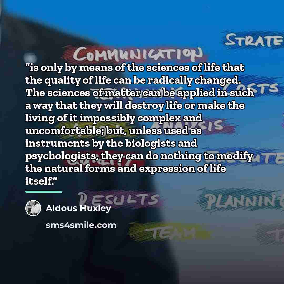“is only by means of the sciences of life that the quality of life can be radically changed. The sciences of matter can be applied in such a way that they will destroy life or make the living of it impossibly complex and uncomfortable; but, unless used as instruments by the biologists and…” quote by Aldous Huxley