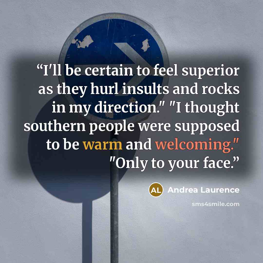“I'll be certain to feel superior as they hurl insults and rocks in my direction." "I thought southern people were supposed to be warm and welcoming." "Only to your face.” quote by Andrea Laurence