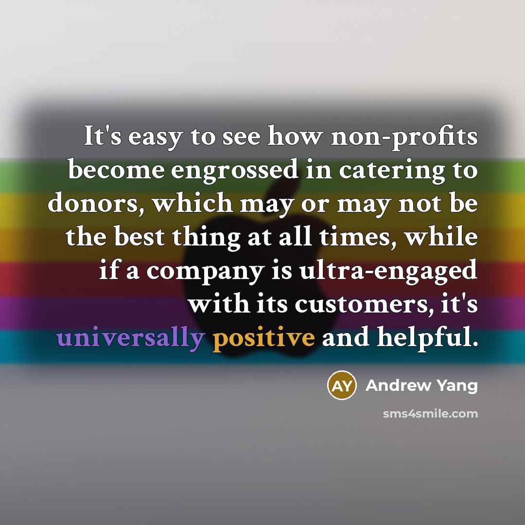 “It's easy to see how non-profits become engrossed in catering to donors, which may or may not be the best thing at all times, while if a company is ultra-engaged with its customers, it's universally positive and helpful.” quote by Andrew Yang