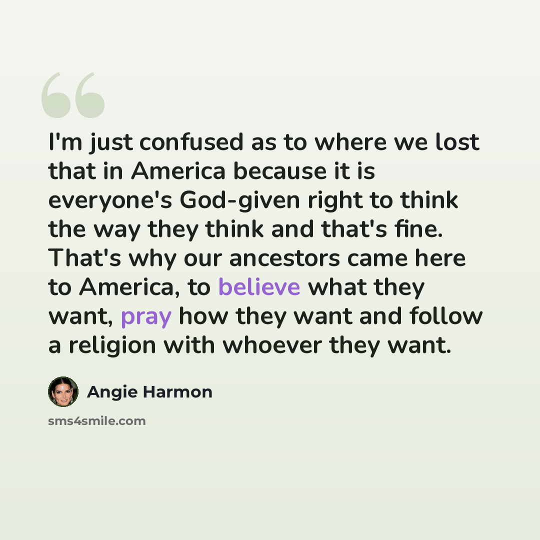 “I'm just confused as to where we lost that in America because it is everyone's God-given right to think the way they think and that's fine. That's why our ancestors came here to America, to believe what they want, pray how they want and follow a religion with whoever they want.” quote by Angie Harmon