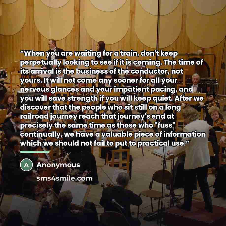 “When you are waiting for a train, don't keep perpetually looking to see if it is coming. The time of its arrival is the business of the conductor, not yours. It will not come any sooner for all your nervous glances and your impatient pacing, and you will save strength if you will keep quiet. After…” quote by Anonymous