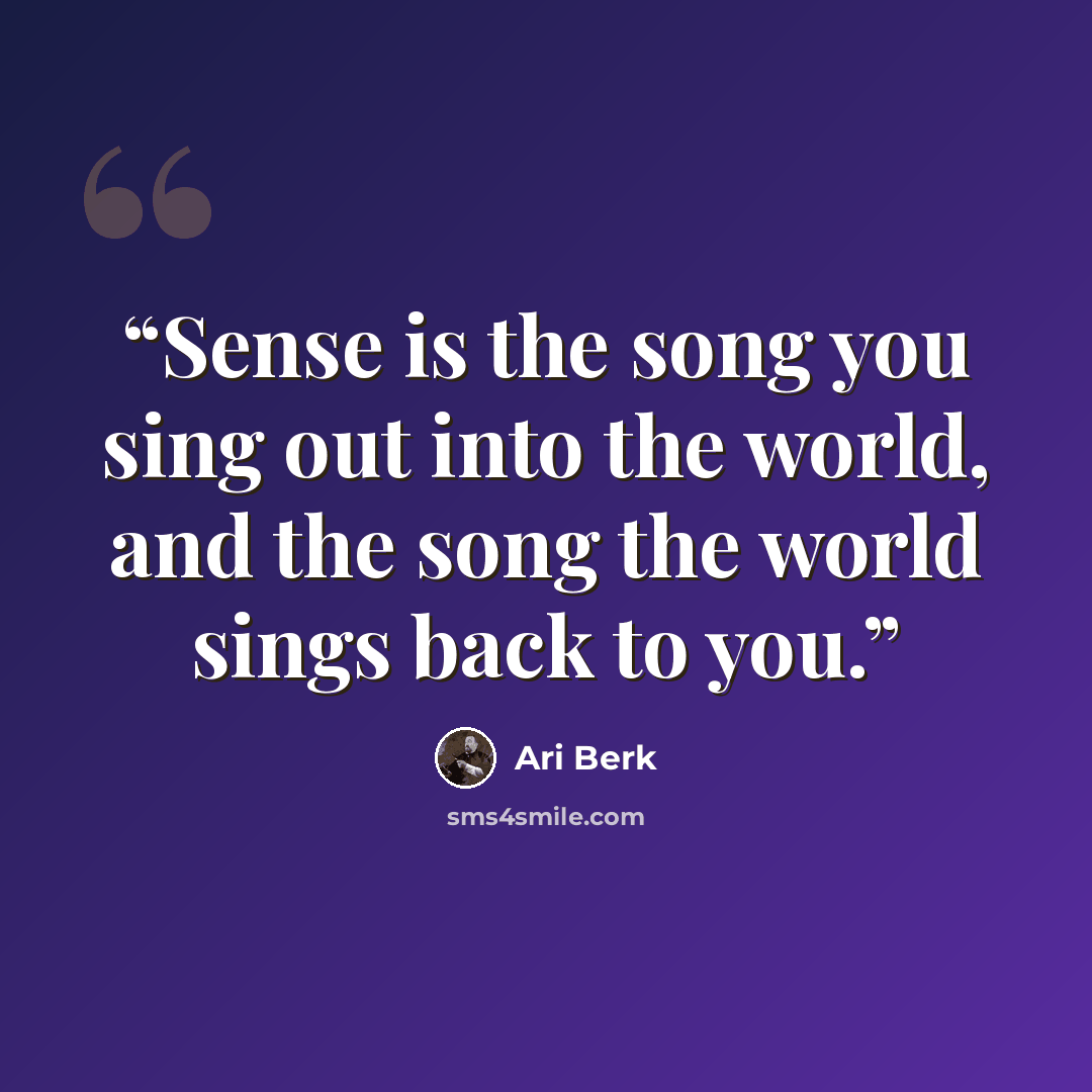 “Sense is the song you sing out into the world, and the song the world sings back to you.” quote by Ari Berk