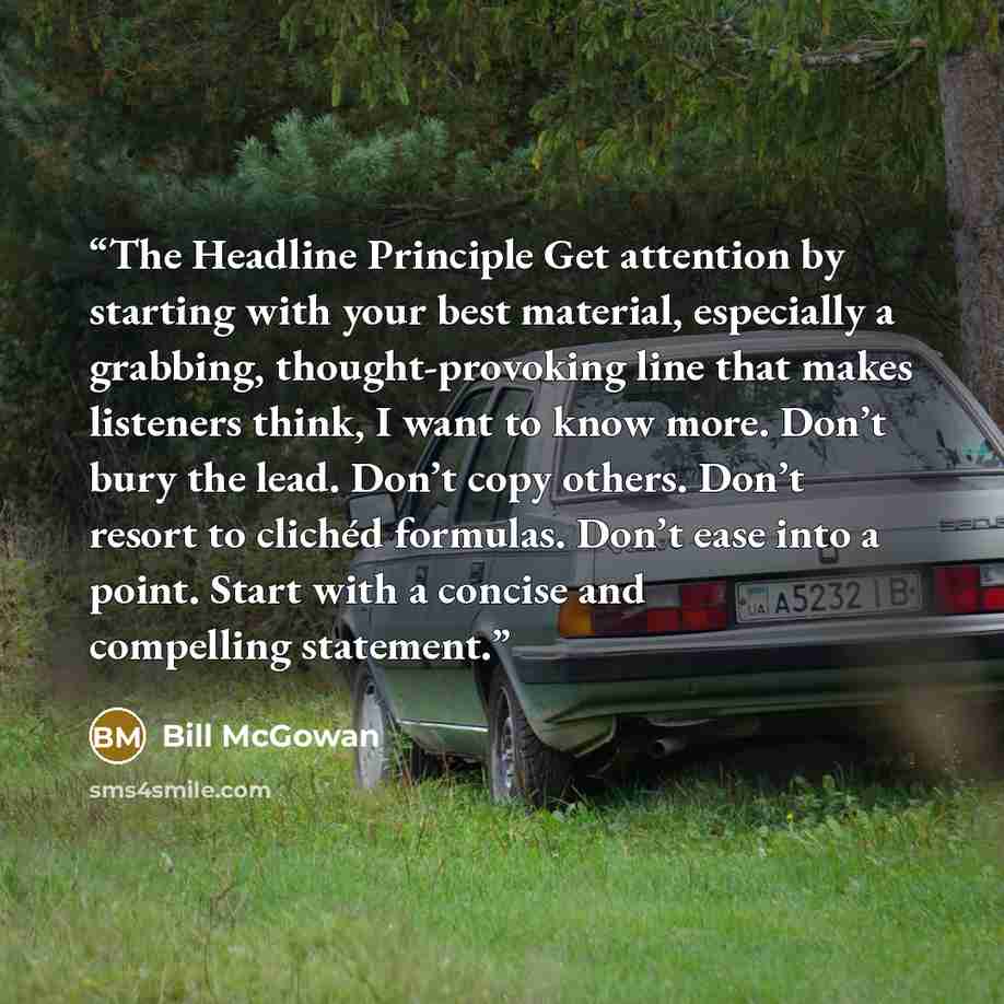 “The Headline Principle Get attention by starting with your best material, especially a grabbing, thought-provoking line that makes listeners think, I want to know more. Don’t bury the lead. Don’t copy others. Don’t resort to clichéd formulas. Don’t ease into a point. Start with a concise and…” quote by Bill McGowan