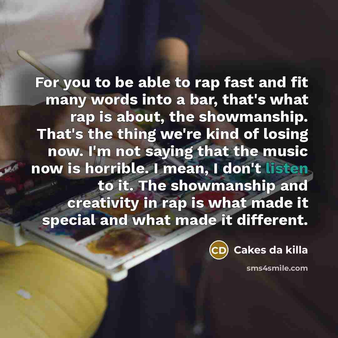“For you to be able to rap fast and fit many words into a bar, that's what rap is about, the showmanship. That's the thing we're kind of losing now. I'm not saying that the music now is horrible. I mean, I don't listen to it. The showmanship and creativity in rap is what made it special and what…” quote by Cakes da killa