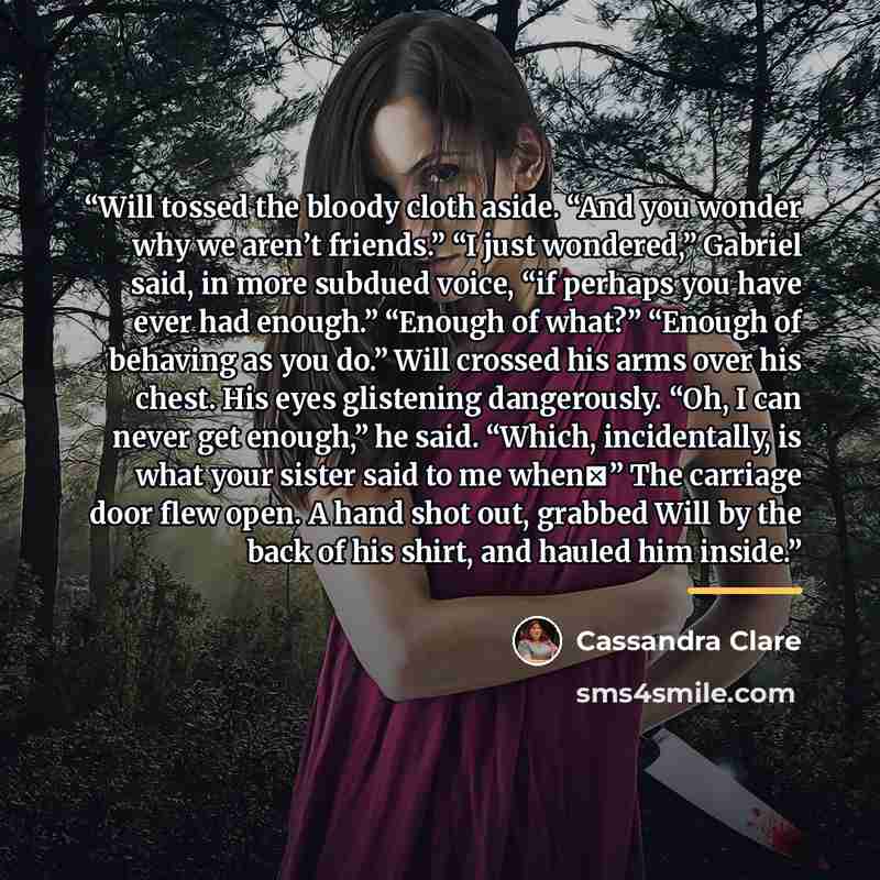 “Will tossed the bloody cloth aside. “And you wonder why we aren’t friends.” “I just wondered,” Gabriel said, in more subdued voice, “if perhaps you have ever had enough.” “Enough of what?” “Enough of behaving as you do.” Will crossed his arms over his chest. His eyes glistening dangerously. “Oh, I…” quote by Cassandra Clare