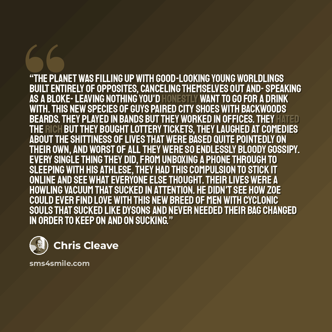 “The planet was filling up with good-looking young worldlings built entirely of opposites, canceling themselves out and- speaking as a bloke- leaving nothing you'd honestly want to go for a drink with. This new species of guys paired city shoes with backwoods beards. They played in bands but they…” quote by Chris Cleave