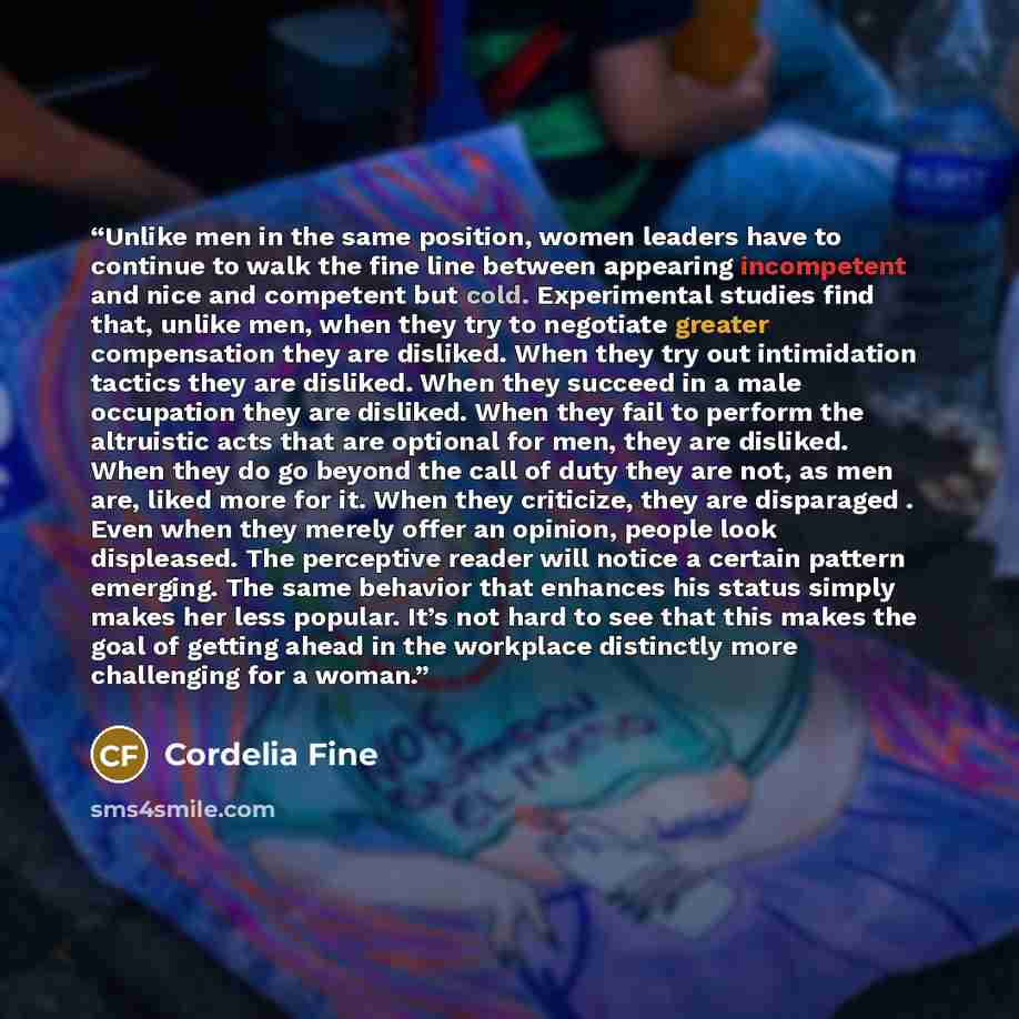 “Unlike men in the same position, women leaders have to continue to walk the fine line between appearing incompetent and nice and competent but cold. Experimental studies find that, unlike men, when they try to negotiate greater compensation they are disliked. When they try out intimidation tactics…” quote by Cordelia Fine