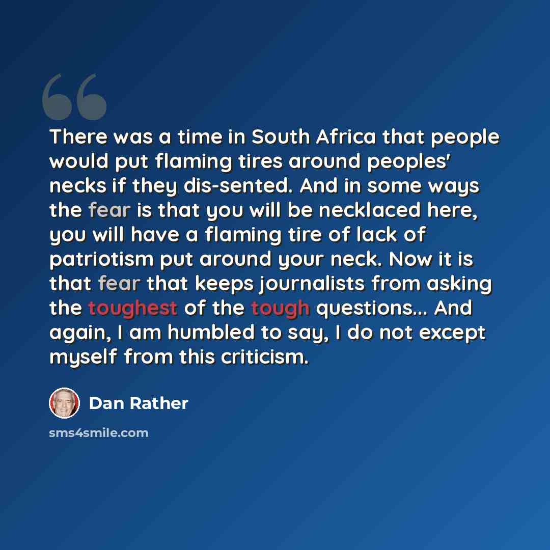 “There was a time in South Africa that people would put flaming tires around peoples' necks if they dis-sented. And in some ways the fear is that you will be necklaced here, you will have a flaming tire of lack of patriotism put around your neck. Now it is that fear that keeps journalists from…” quote by Dan Rather
