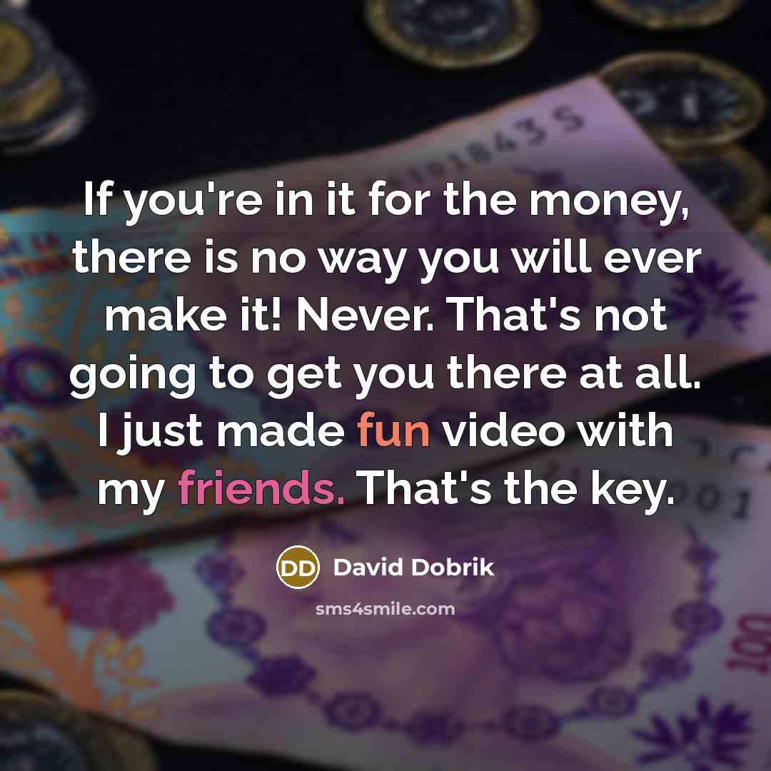 “If you're in it for the money, there is no way you will ever make it! Never. That's not going to get you there at all. I just made fun video with my friends. That's the key.” quote by David Dobrik