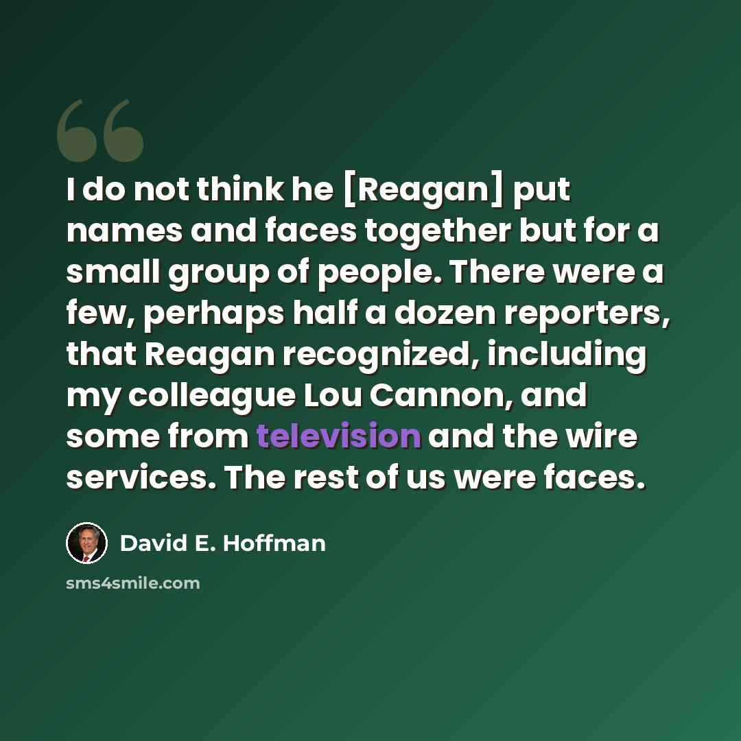 “I do not think he [Reagan] put names and faces together but for a small group of people. There were a few, perhaps half a dozen reporters, that Reagan recognized, including my colleague Lou Cannon, and some from television and the wire services. The rest of us were faces.” quote by David E. Hoffman
