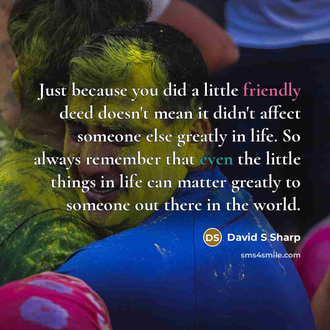 “Just because you did a little friendly deed doesn't mean it didn't affect someone else greatly in life. So always remember that even the little things in life can matter greatly to someone out there in the world.” quote by David S Sharp