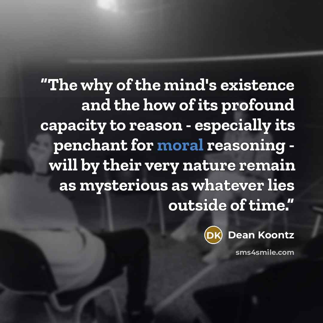 “The why of the mind's existence and the how of its profound capacity to reason - especially its penchant for moral reasoning - will by their very nature remain as mysterious as whatever lies outside of time.” quote by Dean Koontz