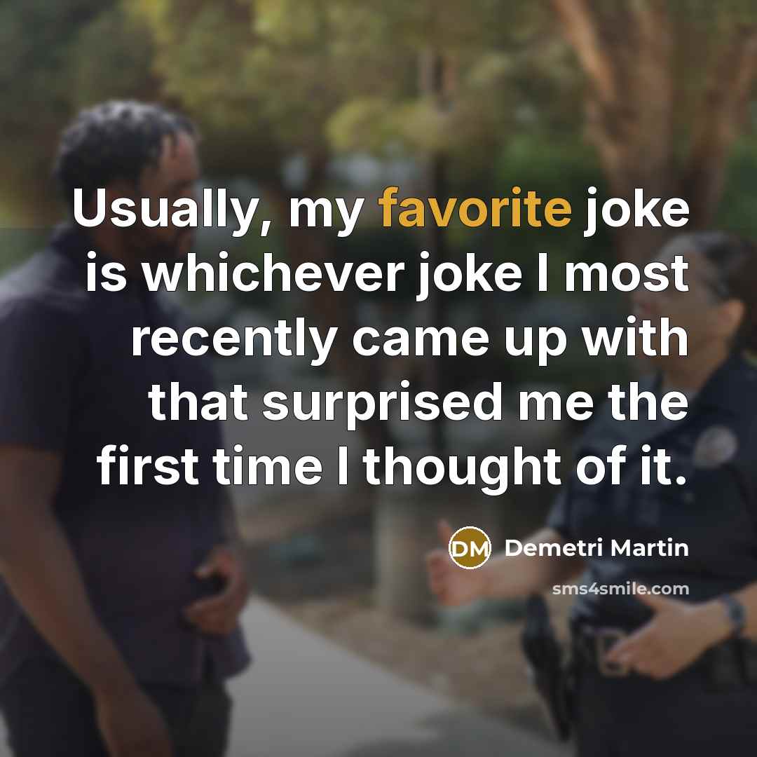 “Usually, my favorite joke is whichever joke I most recently came up with that surprised me the first time I thought of it.” quote by Demetri Martin