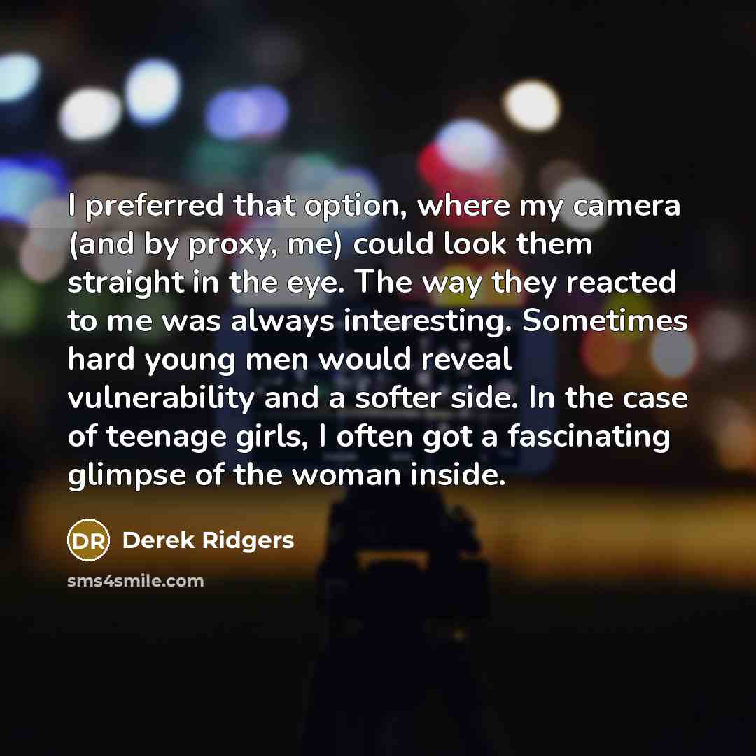 “I preferred that option, where my camera (and by proxy, me) could look them straight in the eye. The way they reacted to me was always interesting. Sometimes hard young men would reveal vulnerability and a softer side. In the case of teenage girls, I often got a fascinating glimpse of the woman…” quote by Derek Ridgers