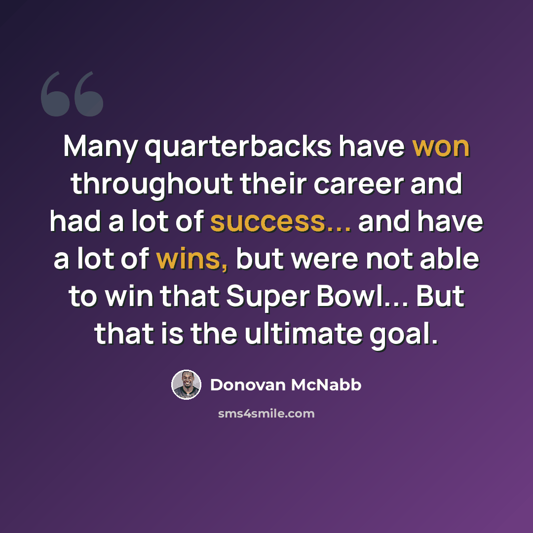 “Many quarterbacks have won throughout their career and had a lot of success... and have a lot of wins, but were not able to win that Super Bowl... But that is the ultimate goal.” quote by Donovan McNabb