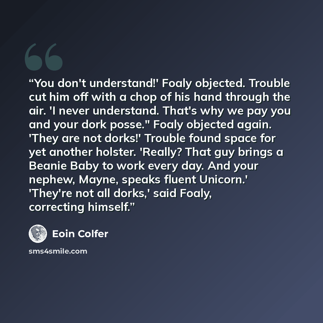 “You don't understand!' Foaly objected. Trouble cut him off with a chop of his hand through the air. 'I never understand. That's why we pay you and your dork posse." Foaly objected again. 'They are not dorks!' Trouble found space for yet another holster. 'Really? That guy brings a Beanie Baby to…” quote by Eoin Colfer