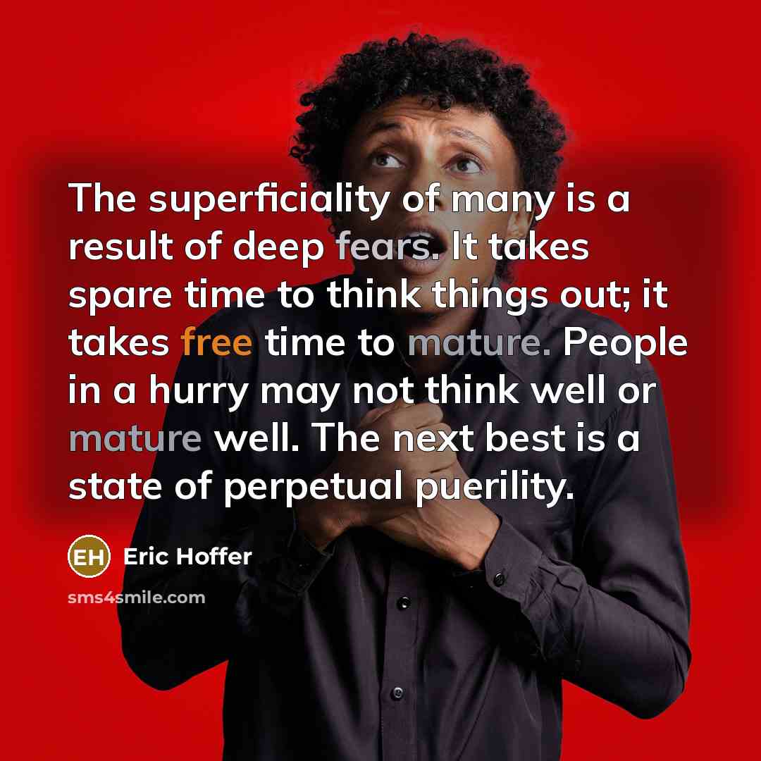 “The superficiality of many is a result of deep fears. It takes spare time to think things out; it takes free time to mature. People in a hurry may not think well or mature well. The next best is a state of perpetual puerility.” quote by Eric Hoffer