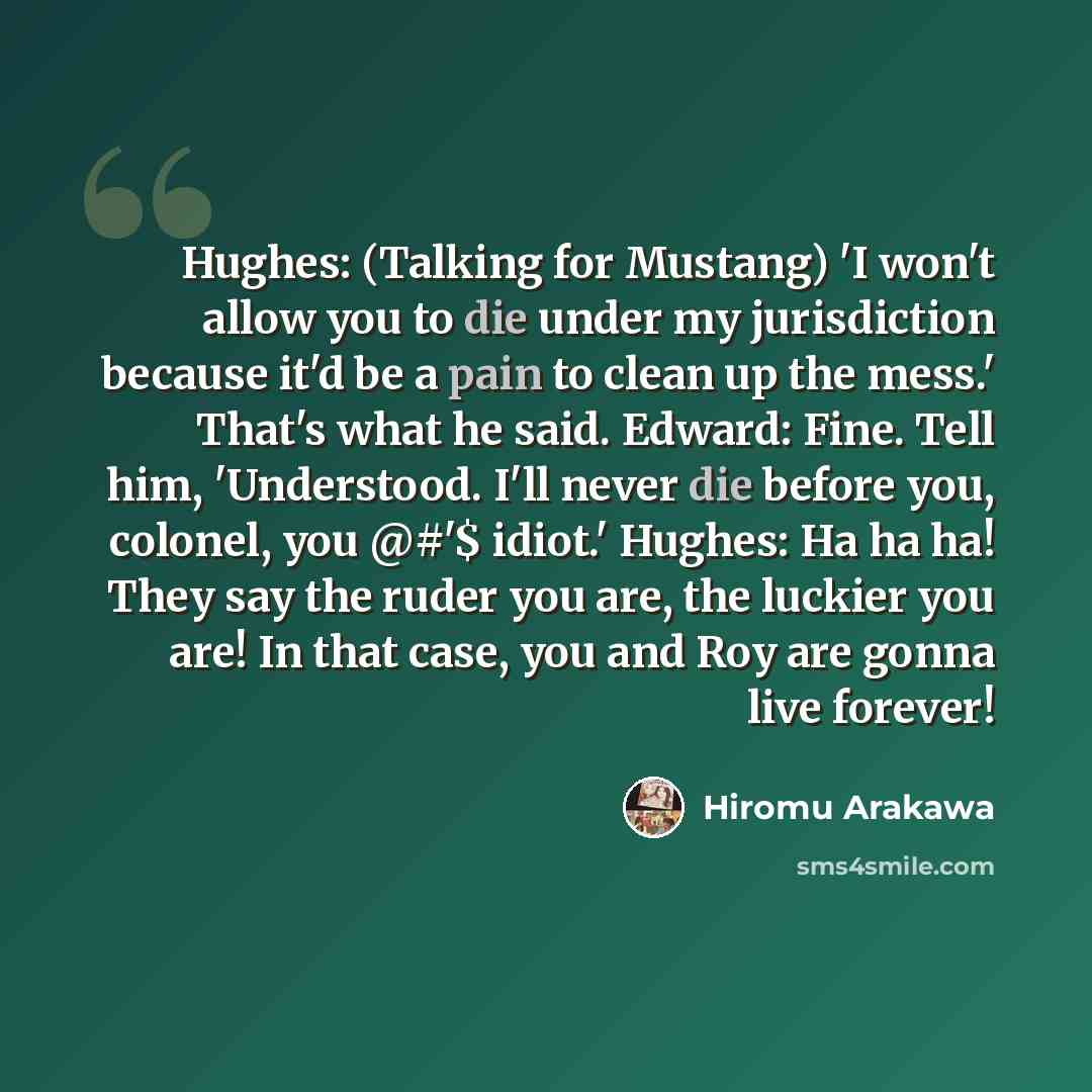 “Hughes: (Talking for Mustang) 'I won't allow you to die under my jurisdiction because it'd be a pain to clean up the mess.' That's what he said. Edward: Fine. Tell him, 'Understood. I'll never die before you, colonel, you @#'$ idiot.' Hughes: Ha ha ha! They say the ruder you are, the luckier you…” quote by Hiromu Arakawa