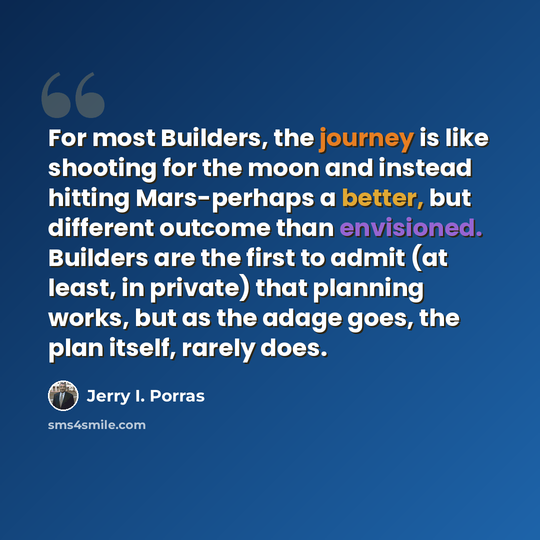 “For most Builders, the journey is like shooting for the moon and instead hitting Mars-perhaps a better, but different outcome than envisioned. Builders are the first to admit (at least, in private) that planning works, but as the adage goes, the plan itself, rarely does.” quote by Jerry I. Porras